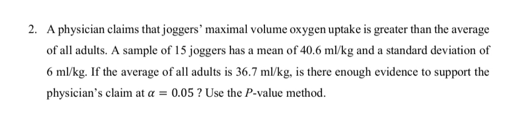 A physician claims that joggers' maximal volume oxygen uptake is greater than the
average
of all adults. A sample of 15 joggers has a mean of 40.6 ml/kg and a standard deviation of
6 ml/kg. If the average of all adults is 36.7 ml/kg, is there enough evidence to support the
physician's claim at a = 0.05 ? Use the P-value method.
