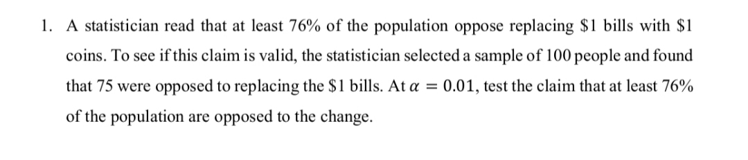 1. A statistician read that at least 76% of the population oppose replacing $1 bills with $1
coins. To see if this claim is valid, the statistician selected a sample of 100 people and found
that 75 were opposed to replacing the $1 bills. At a = 0.01, test the claim that at least 76%
of the population are opposed to the change.
