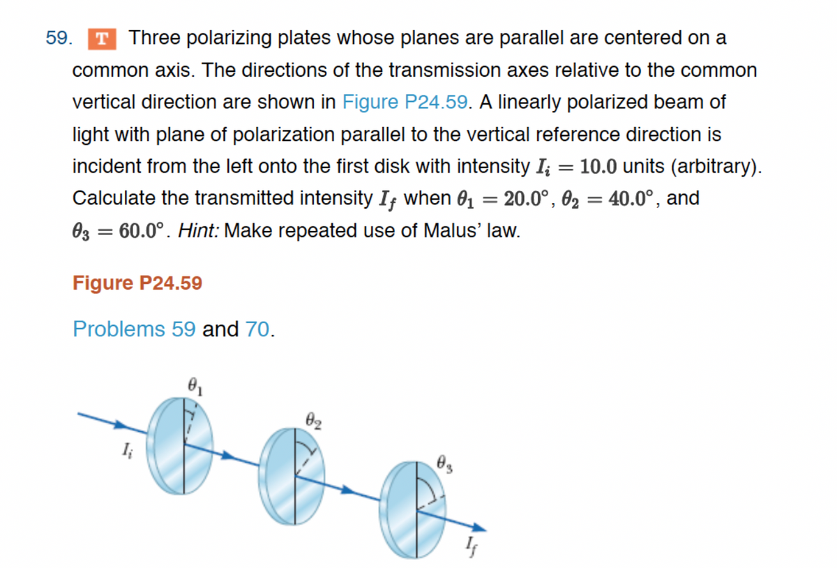 59. T Three polarizing plates whose planes are parallel are centered on a
common axis. The directions of the transmission axes relative to the common
vertical direction are shown in Figure P24.59. A linearly polarized beam of
light with plane of polarization parallel to the vertical reference direction is
incident from the left onto the first disk with intensity I; = 10.0 units (arbitrary).
Calculate the transmitted intensity If when 0₁ = 20.0°, 0₂ = 40.0°, and
03 = 60.0°. Hint: Make repeated use of Malus' law.
Figure P24.59
Problems 59 and 70.
I;
0₁
0₂
0₂