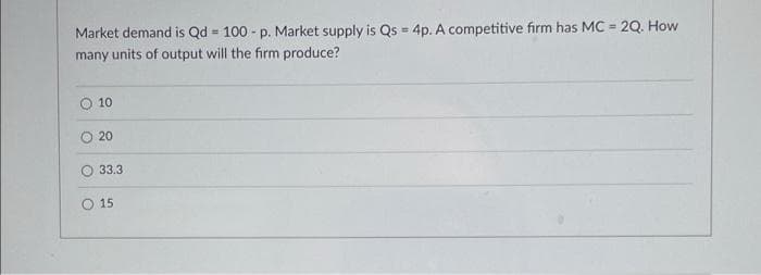 Market demand is Qd = 100 - p. Market supply is Qs = 4p. A competitive firm has MC = 2Q. How
%3!
many units of output will the firm produce?
O 10
O 20
33.3
O 15
