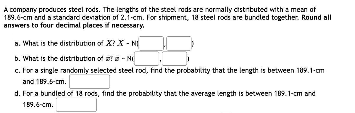 company produces steel rods. The lengths of the steel rods are normally distributed with a mean of
189.6-cm and a standard deviation of 2.1-cm. For shipment, 18 steel rods are bundled together. Round all
answers to four decimal places if necessary.
a. What is the distribution of X? X - N(
b. What is the distribution of x? - N(
c. For a single randomly selected steel rod, find the probability that the length is between 189.1-cm
and 189.6-cm.
d. For a bundled of 18 rods, find the probability that the average length is between 189.1-cm and
189.6-cm.
