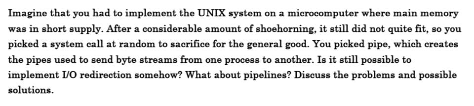 Imagine that you had to implement the UNIX system on a microcomputer where main memory
was in short supply. After a considerable amount of shoehorning, it still did not quite fit, so you
picked a system call at random to sacrifice for the general good. You picked pipe, which creates
the pipes used to send byte streams from one process to another. Is it still possible to
implement I/O redirection somehow? What about pipelines? Discuss the problems and possible
solutions.
