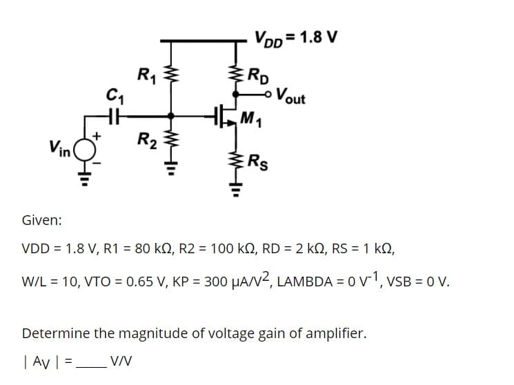 VDD = 1.8 V
ERD
Vout
R1
1
R2
Vin
ERS
Given:
%3D
VDD = 1.8 V, R1 = 80 kQ, R2 = 100 kO, RD = 2 k, RS = 1 kQ,
W/L = 10, VTO = 0.65 V, KP = 300 HAN2, LAMBDA = 0 v1, VSB = 0 V.
Determine the magnitude of voltage gain of amplifier.
| Av | =,
VV
