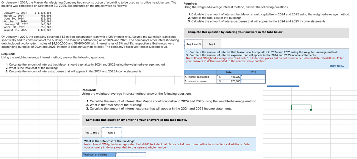 On January 1, 2024, the Mason Manufacturing Company began construction of a building to be used as its office headquarters. The
building was completed on September 30, 2025. Expenditures on the project were as follows:
January 1, 2024
March 1, 2024
June 30, 2024
October 1, 2024
January 31, 2025
April 30, 2025
August 31, 2025
$ 1,330,000
780,000
230,000
660,000
540,000
855,000
1,440,000
On January 1, 2024, the company obtained a $3 million construction loan with a 12% interest rate. Assume the $3 million loan is not
specifically tied to construction of the building. The loan was outstanding all of 2024 and 2025. The company's other interest-bearing
debt included two long-term notes of $4,600,000 and $6,600,000 with interest rates of 6% and 8% , respectively. Both notes were
outstanding during all of 2024 and 2025. Interest is paid annually on all debt. The company's fiscal year-end is December 31.
Required:
Using the weighted-average interest method, answer the following questions:
1. Calculate the amount of interest that Mason should capitalize in 2024 and 2025 using the weighted-average method.
2. What is the total cost of the building?
3. Calculate the amount of interest expense that will appear in the 2024 and 2025 income statements.
Required:
Using the weighted-average interest method, answer the following questions:
Req 1 and 3
1. Calculate the amount of interest that Mason should capitalize in 2024 and 2025 using the weighted-average method.
2. What is the total cost of the building?
3. Calculate the amount of interest expense that will appear in the 2024 and 2025 income statements.
Req 2
Total cost of building
Complete this question by entering your answers in the tabs below.
Req 1 and 3
Required:
Using the weighted-average interest method, answer the following questions:
Complete this question by entering your answers in the tabs below.
1. Calculate the amount of interest that Mason should capitalize in 2024 and 2025 using the weighted-average method.
3. Calculate the amount of interest expense that will appear in the 2024 and 2025 income statements.
Note: Round "Weighted-average rate of all debt" to 2 decimal places but do not round other intermediate calculations. Enter
your answers in dollars rounded to the nearest whole number.
Req 2
1. Interest capitalized
3. Interest expense
$
$
1. Calculate the amount of interest that Mason should capitalize in 2024 and 2025 using the weighted-average method.
2. What is the total cost of the building?
3. Calculate the amount of interest expense that will appear in the 2024 and 2025 income statements.
2024
185,320
978,680
2025
What is the total cost of the building?
Note: Round "Weighted-average rate of all debt" to 2 decimal places but do not round other intermediate calculations. Enter
your answers in dollars rounded to the nearest whole number.
Show less A