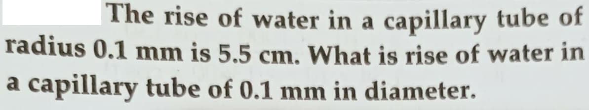 The rise of water in a capillary tube of
radius 0.1 mm is 5.5 cm, What is rise of water in
a capillary tube of 0.1 mm in diameter.
