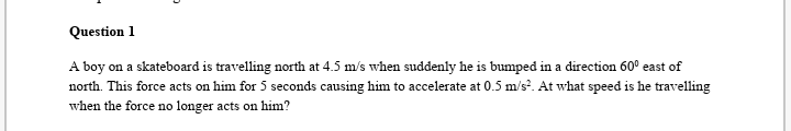 Question 1
A boy on a skateboard is travelling north at 4.5 m/s when suddenly he is bumped in a direction 60° east of
north. This force acts on him for 5 seconds causing him to accelerate at 0.5 m/s. At what speed is he travelling
when the force no longer acts on him?
