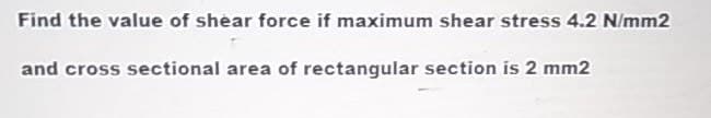 Find the value of shear force if maximum shear stress 4.2 N/mm2
and cross sectional area of rectangular section is 2 mm2
