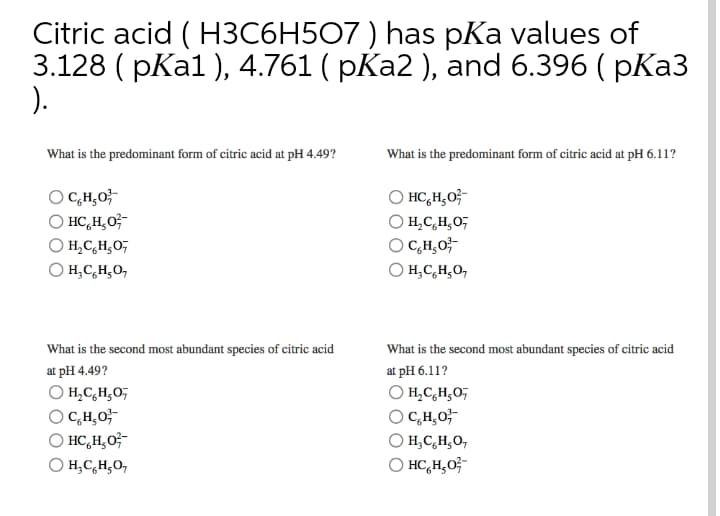 Citric acid ( H3C6H507 ) has pKa values of
3.128 ( pKa1 ), 4.761 ( pKa2 ), and 6.396 ( pKa3
).
What is the predominant form of citric acid at pH 4.49?
What is the predominant form of citric acid at pH 6.11?
O C,H,0;
O HC,H,0;-
O HC,H,O;-
H,C,H,O;
H,C,H,0;
O C,H,O;-
H,C,H,O,
H,C,H¸O,
What is the second most abundant species of citric acid
What is the second most abundant species of citric acid
at pH 4.49?
at pH 6.11?
O H,C,H;O,
O C,H,0;
O HC,H,O;-
O H,C,H;0;
O C,H,0;-
H,C,H,0,
H,C,H¿O,
O HC,H,0;-
