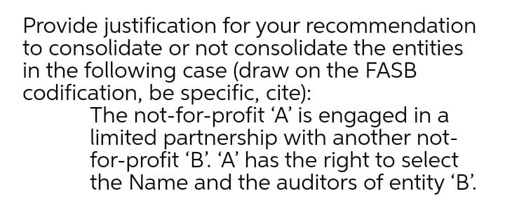 Provide justification for your recommendation
to consolidate or not consolidate the entities
in the following case (draw on the FASB
codification, be specific, cite):
The not-for-profit 'A' is engaged in a
limited partnership with another not-
for-profit 'B' A’ has the right to select
the Name and the auditors of entity 'B'.
