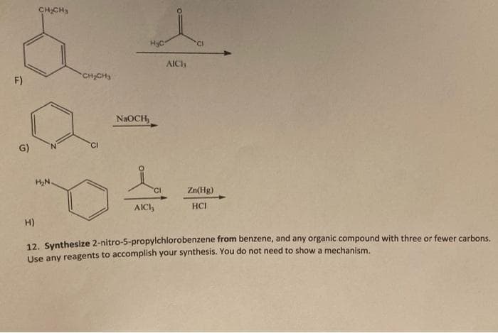 CHCH3
HyC
AICI
CH2CH3
F)
NAOCH,
G)
HN.
'CI
Zn(Hg)
AICI,
HCI
H)
12. Synthesize 2-nitro-5-propylchlorobenzene from benzene, and any organic compound with three or fewer carbons.
Use any reagents to accomplish your synthesis. You do not need to show a mechanism.
