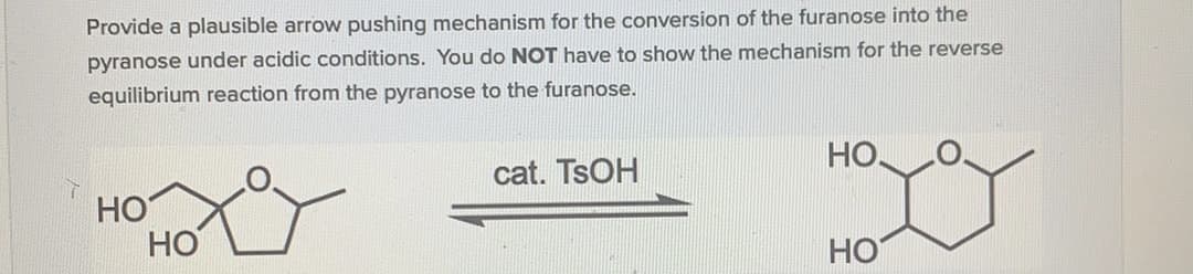 Provide a plausible arrow pushing mechanism for the conversion of the furanose into the
pyranose under acidic conditions. You do NOT have to show the mechanism for the reverse
equilibrium reaction from the pyranose to the furanose.
HO.
cat. TSOH
HO
HO
HO
