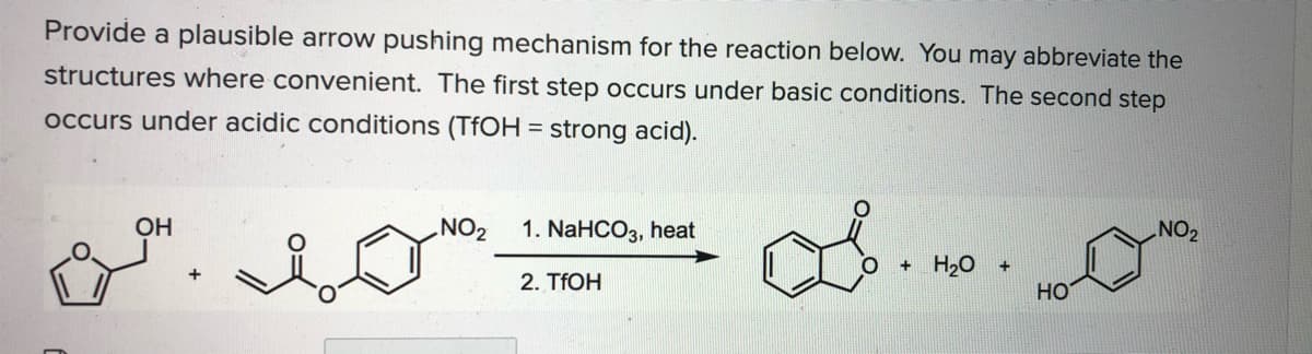 Provide a plausible arrow pushing mechanism for the reaction below. You may abbreviate the
structures where convenient. The first step occurs under basic conditions. The second step
occurs under acidic conditions (TFOH = strong acid).
1. NaHCO3, heat
ZON
2. TFOH
OH
+ H20
HO
