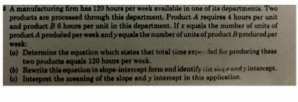 A manufacturing firm has 120 hours per week available in one of its departments. Two
products are processed through this department. Product A requires 4 hours per unit
and product B 6 hours per unit in this department. If r equala the number of unita of
product A produčed per week and yequals the number of units of product B produced per
week:
(a) Determine the equation which states that total time expended for producing these
two producta equals 120 hours per week.
(b) Rewrite this equation in elope-intercept form and identify the siopeandy intercept.
(e) Interpret the meaning of the alope and y intercept in this application.

