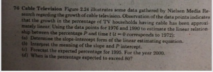 76 Cable Television Figure 2.24 illustrates some data gathered by Nielsen Media Re-
search regarding the growth of cable television. Observation of the data points indicates
that the growth in the percentage of TV households having cable has been approxi
mately linear. Using the data points for 1976 and 1990 to estimate the linear relation
ship between the percentage Pand time t (t-0 corresponds to 1972):
(al Determine the slope-intercept form of the linear estimating equation.
(b) Interpret the meaning of the slope and Pintercept.
WForecast the expected percentage for 1995. For the year 2000.
(d) When is the percentage expected to exceed 80?

