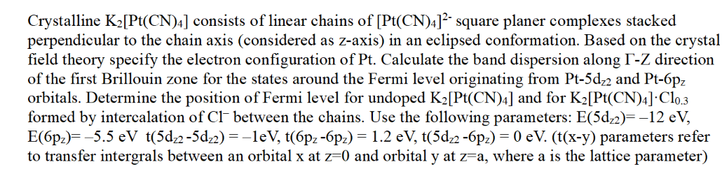 Crystalline K2[Pt(CN)4] consists of linear chains of [Pt(CN)4]² square planer complexes stacked
perpendicular to the chain axis (considered as z-axis) in an eclipsed conformation. Based on the crystal
field theory specify the electron configuration of Pt. Calculate the band dispersion along F-Z direction
of the first Brillouin zone for the states around the Fermi level originating from Pt-5d22 and Pt-6pz
orbitals. Determine the position of Fermi level for undoped K2[Pt(CN)4] and for K₂[Pt(CN)4] C10.3
formed by intercalation of Cl- between the chains. Use the following parameters: E(5d₂2)= −12 eV,
E(6pz)=-5.5 eV t(5d22-5d22)=-1eV, t(6pz-6pz) = 1.2 eV, t(5d22 -6pz) = 0 eV. (t(x-y) parameters refer
to transfer intergrals between an orbital x at z=0 and orbital y at z=a, where a is the lattice parameter)