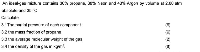 An ideal-gas mixture contains 30% propane, 30% Neon and 40% Argon by volume at 2.00 atm
absolute and 35 °C
Calculate
3.1 The partial pressure of each component
3.2 the mass fraction of propane
3.3 the average molecular weight of the gas
3.4 the density of the gas in kg/m³.
(6)
(9)
(2)
(8)