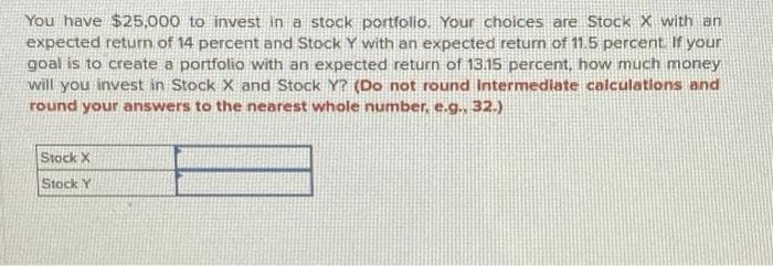 You have $25,000 to invest in a stock portfolio. Your choices are Stock X with an
expected return of 14 percent and Stock Y with an expected return of 11.5 percent. If your
goal is to create a portfolio with an expected return of 13.15 percent, how much money
will you invest in Stock X and Stock Y? (Do not round Intermediate calculations and
round your answers to the nearest whole number, e.g., 32.)
Stock X
Stock Y