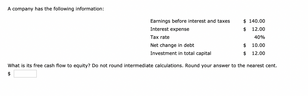 A company has the following information:
Earnings before interest and taxes
Interest expense
$140.00
12.00
40%
10.00
12.00
Tax rate
Net change in debt
Investment in total capital
What is its free cash flow to equity? Do not round intermediate calculations. Round your answer to the nearest cent.