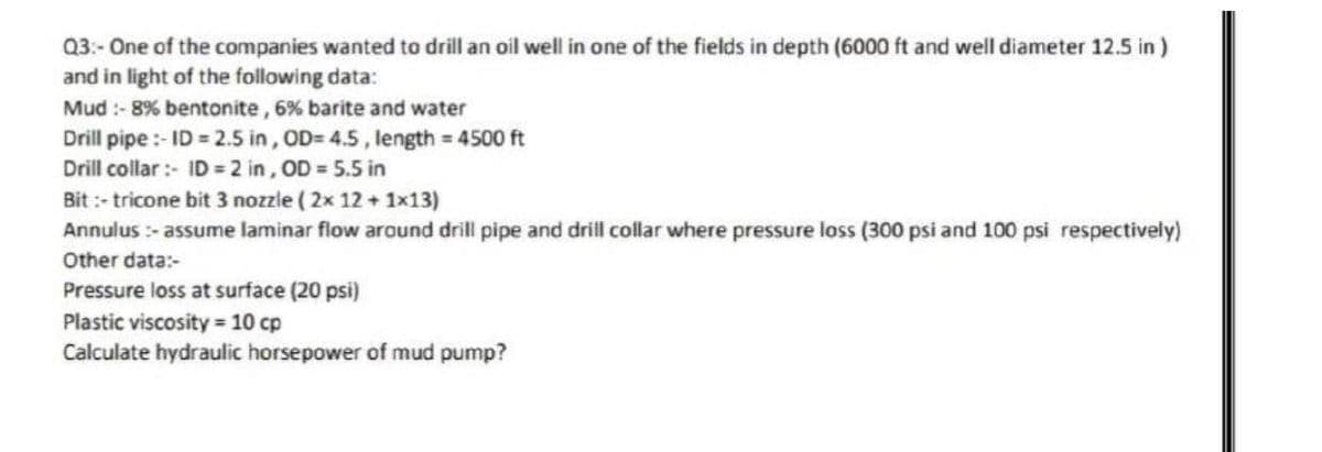 Q3:- One of the companies wanted to drill an oil well in one of the fields in depth (6000 ft and well diameter 12.5 in )
and in light of the following data:
Mud :- 8% bentonite, 6% barite and water
Drill pipe :- ID = 2.5 in, OD= 4.5, length = 4500 ft
Drill collar :- ID = 2 in, OD = 5.5 in
Bit :- tricone bit 3 nozzle ( 2x 12 +1x13)
Annulus :- assume laminar flow around drill pipe and drill collar where pressure loss (300 psi and 100 psi respectively)
Other data:-
Pressure loss at surface (20 psi)
Plastic viscosity = 10 cp
Calculate hydraulic horsepower of mud pump?
