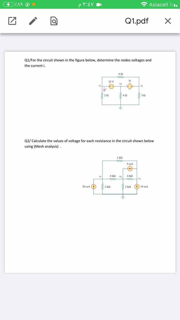 p r:EV
* Asiacell l.
Q1.pdf
Q1/For the circuit shown in the figure below, determine the nodes voltages and
the current i.
ww-
25 V
Si
:20
3 30
Q2/ Calculate the values of voltage for each resistance in the circuit shown below
using (Mesh analysis).
I k2
ww
5 mA
4 k2
ww
4 k2
ww P
20 ma
32 ka
10 mA
