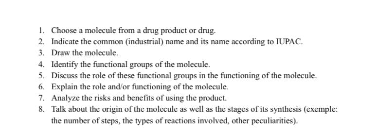 1. Choose a molecule from a drug product or drug.
2. Indicate the common (industrial) name and its name according to IUPAC.
3. Draw the molecule.
4. Identify the functional groups of the molecule.
5. Discuss the role of these functional groups in the functioning of the molecule.
6. Explain the role and/or functioning of the molecule.
7. Analyze the risks and benefits of using the product.
8. Talk about the origin of the molecule as well as the stages of its synthesis (exemple:
the number of steps, the types of reactions involved, other peculiarities).
