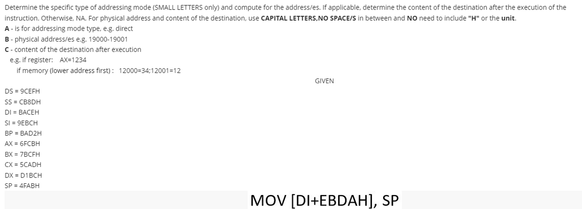 Determine the specific type of addressing mode (SMALL LETTERS only) and compute for the address/es. If applicable, determine the content of the destination after the execution of the
instruction. Otherwise, NA. For physical address and content of the destination, use CAPITAL LETTERS, NO SPACE/S in between and No need to include "H" or the unit.
A - is for addressing mode type, e.g. direct
B-physical address/es e.g. 19000-19001
C-content of the destination after execution
e.g. if register: AX=1234
if memory (lower address first): 12000=34;12001-12
DS = 9CEFH
SS=CB8DH
DI = BACEH
SI = 9EBCH
BP = BAD2H
AX = 6FCBH
BX = 7BCFH
CX = 5CADH
DX = D1BCH
SP = 4FABH
GIVEN
MOV [DI+EBDAH], SP