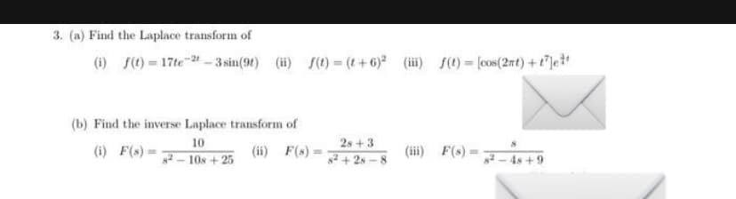 3. (a) Find the Laplace transform of
(i) f(t) = 17te-2-3 sin(91) (ii) f(t)= (t+6)² (iii) f(t)= [cos(2πt) + t²lett
(b) Find the inverse Laplace transform of
10
(i) F(s)-
(ii) F(s)=
82-108 +25
28+3
8²+28-8
(iii) F(s) =
8²-48+9