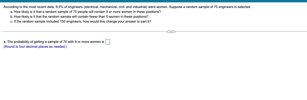 According to the most recent data, 9.5% of engineers (electrical, mechanical, civil, and industrial) were women. Suppose a random sample of 75 engineers
a. How likely is it that a random sample of 75 people will contain 9 or more women in these positions?
b. How likely is it that the random sample will contain fewer than 5 women in these positions?
c. If the random sample included 150 engineers, how would this change your answer to part b?
a. The probability of getting a sample of 75 with 9 or more women is.
(Round to four decimal places as needed.)
selected.
