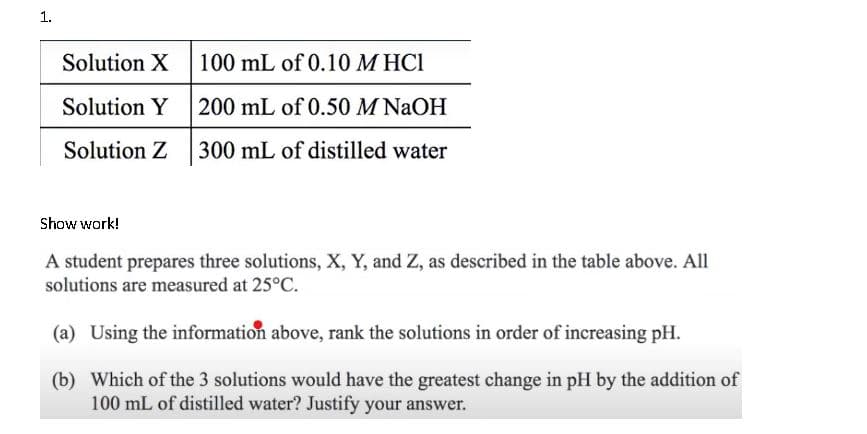 1.
Solution X
100 mL of 0.10 M HCI
Solution Y 200 mL of 0.50 M NAOH
Solution Z
300 mL of distilled water
Show work!
A student prepares three solutions, X, Y, and Z, as described in the table above. All
solutions are measured at 25°C.
(a) Using the information above, rank the solutions in order of increasing pH.
(b) Which of the 3 solutions would have the greatest change in pH by the addition of
100 mL of distilled water? Justify your answer.
