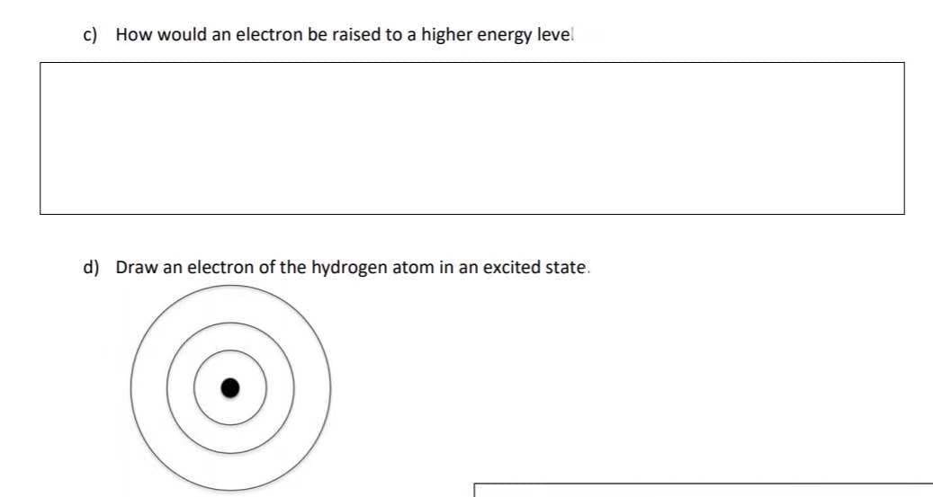 c) How would an electron be raised to a higher energy level
d) Draw an electron of the hydrogen atom in an excited state.
