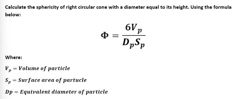Calculate the sphericity of right circular cone with a diameter equal to its height. Using the formula
below:
Φ =
Where:
Vp = Volume of particle
Sp = Surface area of partucle
Dp = Equivalent diameter of particle
6V p
DpSp