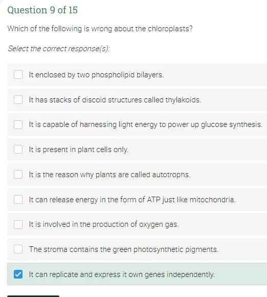 Question 9 of 15
Which of the following is wrong about the chloroplasts?
Select the correct response(s):
It enclosed by two phospholipid bilayers.
It has stacks of discoid structures called thylakoids.
It is capable of harnessing light energy to power up glucose synthesis.
It is present in plant cells only.
It is the reason why plants are called autotrophs.
It can release energy in the form of ATP just like mitochondria.
It is involved in the production of oxygen gas.
The stroma contains the green photosynthetic pigments.
It can replicate and express it own genes independently.