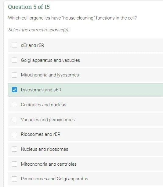 Question 5 of 15
Which cell organelles have "house cleaning" functions in the cell?
Select the correct response(s):
sEr and rER
Golgi apparatus and vacuoles
Mitochondria and lysosomes
Lysosomes and SER
Centrioles and nucleus
Vacuoles and peroxisomes
Ribosomes and rER
Nucleus and ribosomes
Mitochondria and centrioles
Peroxisomes and Golgi apparatus