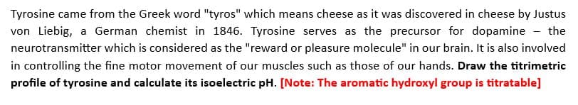 Tyrosine came from the Greek word "tyros" which means cheese as it was discovered in cheese by Justus
von Liebig, a German chemist in 1846. Tyrosine serves as the precursor for dopamine - the
neurotransmitter which is considered as the "reward or pleasure molecule" in our brain. It is also involved
in controlling the fine motor movement of our muscles such as those of our hands. Draw the titrimetric
profile of tyrosine and calculate its isoelectric pH. [Note: The aromatic hydroxyl group is titratable]