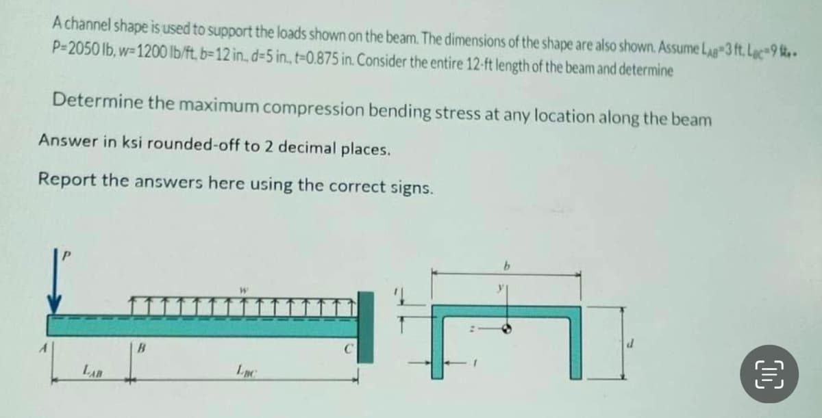 A channel shape is used to support the loads shown on the beam. The dimensions of the shape are also shown. Assume LAB 3 ft. Lac-9-
P-2050 lb, w-1200 lb/ft, b-12 in., d-5 in., t-0.875 in. Consider the entire 12-ft length of the beam and determine
Determine the maximum compression bending stress at any location along the beam
Answer in ksi rounded-off to 2 decimal places.
Report the answers here using the correct signs.
LAB
B
Luc
+
00
€