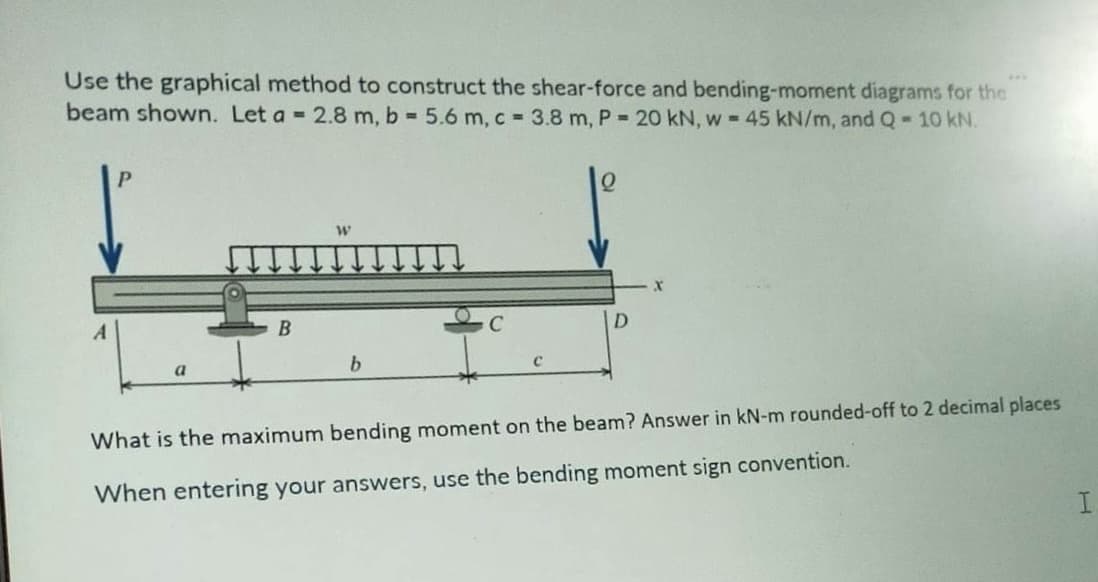Use the graphical method to construct the shear-force and bending-moment diagrams for the
beam shown. Let a = 2.8 m, b = 5.6 m, c = 3.8 m, P = 20 kN, w = 45 kN/m, and Q-10 kN.
A
P
B
W
b
C
X
What is the maximum bending moment on the beam? Answer in kN-m rounded-off to 2 decimal places
When entering your answers, use the bending moment sign convention.
I