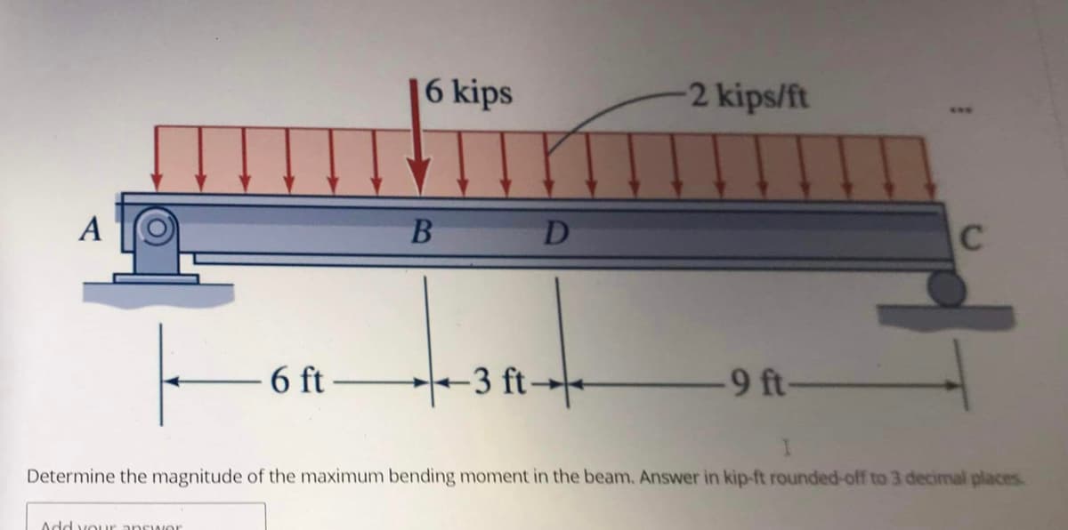 A
F
6 ft-
Add your answer
6 kips
B D
-3 ft-
2 kips/ft
-9 ft-
C
I
Determine the magnitude of the maximum bending moment in the beam. Answer in kip-ft rounded-off to 3 decimal places.
