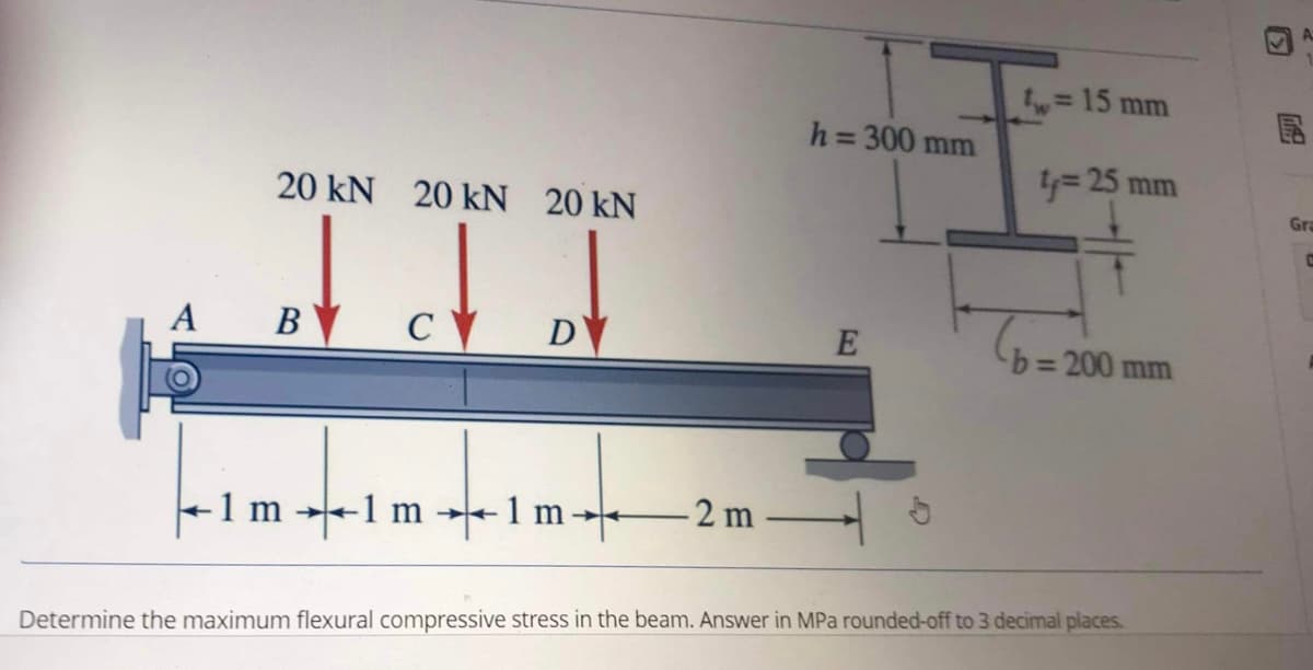A
20 kN 20 kN 20 kN
Idd
су
D
B
h=300 mm
E
- 1 m →1 m →1m+ -2m-
= 15 mm
t₁ = 25 mm
b=200 mm
Determine the maximum flexural compressive stress in the beam. Answer in MPa rounded-off to 3 decimal places.
V
Gra
C