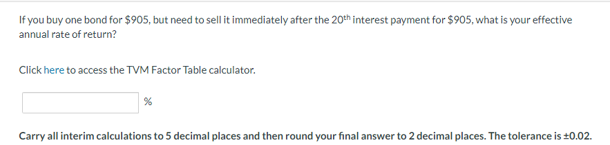 If you buy one bond for $905, but need to sell it immediately after the 20th interest payment for $905, what is your effective
annual rate of return?
Click here to access the TVM Factor Table calculator.
%
Carry all interim calculations to 5 decimal places and then round your final answer to 2 decimal places. The tolerance is ±0.02.