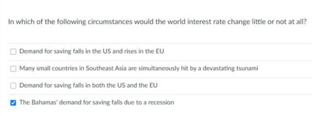 In which of the following circumstances would the world interest rate change little or not at all?
Demand for saving falls in the US and rises in the EU
Many small countries in Southeast Asia are simultaneously hit by a devastating tsunami
Demand for saving falls in both the US and the EU
V The Bahamas' demand for saving falls due to a recession
