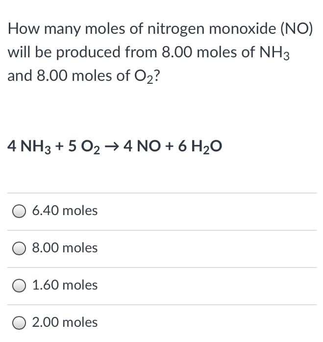 How many moles of nitrogen monoxide (NO)
will be produced from 8.00 moles of NH3
and 8.00 moles of O2?
4 NH3 + 5 O2 → 4 NO + 6 H2O
O 6.40 moles
8.00 moles
O 1.60 moles
O 2.00 moles
