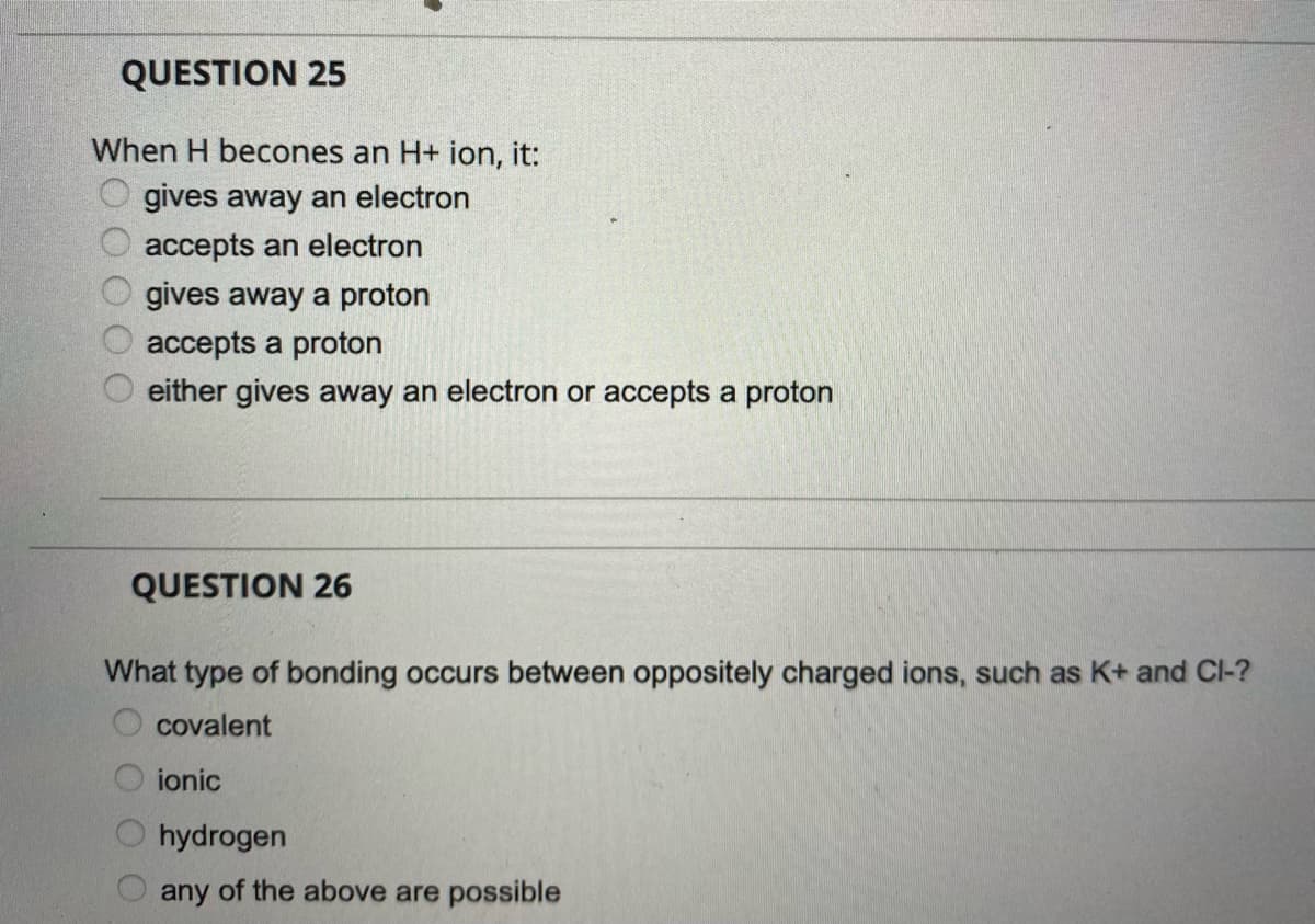 QUESTION 25
When H becones an H+ ion, it:
gives away an electron
accepts an electron
gives away a proton
accepts a proton
either gives away an electron or accepts a proton
QUESTION 26
What type of bonding occurs between oppositely charged ions, such as K+ and Cl-?
covalent
ionic
hydrogen
any of the above are possible
OO O O
