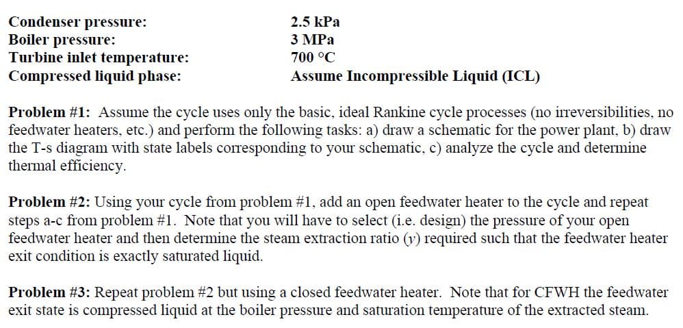 Condenser pressure:
Boiler pressure:
Turbine inlet temperature:
Compressed liquid phase:
2.5 kPa
3 MPa
700 °C
Assume Incompressible Liquid (ICL)
Problem #1: Assume the cycle uses only the basic, ideal Rankine cycle processes (no irreversibilities, no
feedwater heaters, etc.) and perform the following tasks: a) draw a schematic for the power plant, b) draw
the T-s diagram with state labels corresponding to your schematic, c) analyze the cycle and determine
thermal efficiency.
Problem #2: Using your cycle from problem #1, add an open feedwater heater to the cycle and repeat
steps a-c from problem #1. Note that you will have to select (i.e. design) the pressure of your open
feedwater heater and then determine the steam extraction ratio (v) required such that the feedwater heater
exit condition is exactly saturated liquid.
Problem #3: Repeat problem #2 but using a closed feedwater heater. Note that for CFWH the feedwater
exit state is compressed liquid at the boiler pressure and saturation temperature of the extracted steam.
