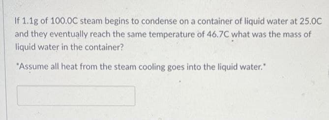 If 1.1g of 100.0C steam begins to condense on a container of liquid water at 25.0C
and they eventually reach the same temperature of 46.7C what was the mass of
liquid water in the container?
*Assume all heat from the steam cooling goes into the liquid water.*
