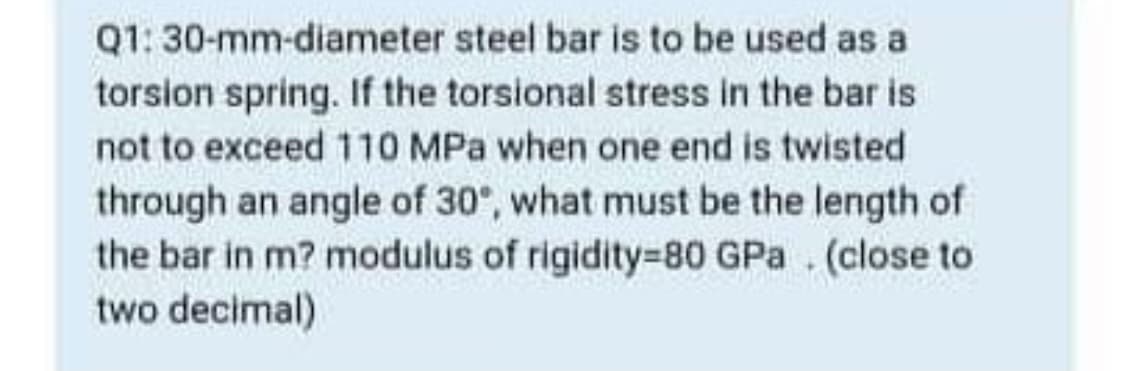 Q1: 30-mm-diameter steel bar is to be used as a
torsion spring. If the torsional stress in the bar is
not to exceed 110 MPa when one end is twisted
through an angle of 30°, what must be the length of
the bar in m? modulus of rigidity=80 GPa . (close to
two decimal)
