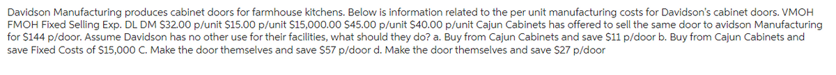 Davidson Manufacturing produces cabinet doors for farmhouse kitchens. Below is information related to the per unit manufacturing costs for Davidson's cabinet doors. VMOH
FMOH Fixed Selling Exp. DL DM $32.00 p/unit $15.00 p/unit $15,000.00 $45.00 p/unit $40.00 p/unit Cajun Cabinets has offered to sell the same door to avidson Manufacturing
for $144 p/door. Assume Davidson has no other use for their facilities, what should they do? a. Buy from Cajun Cabinets and save $11 p/door b. Buy from Cajun Cabinets and
save Fixed Costs of $15,000 C. Make the door themselves and save $57 p/door d. Make the door themselves and save $27 p/door
