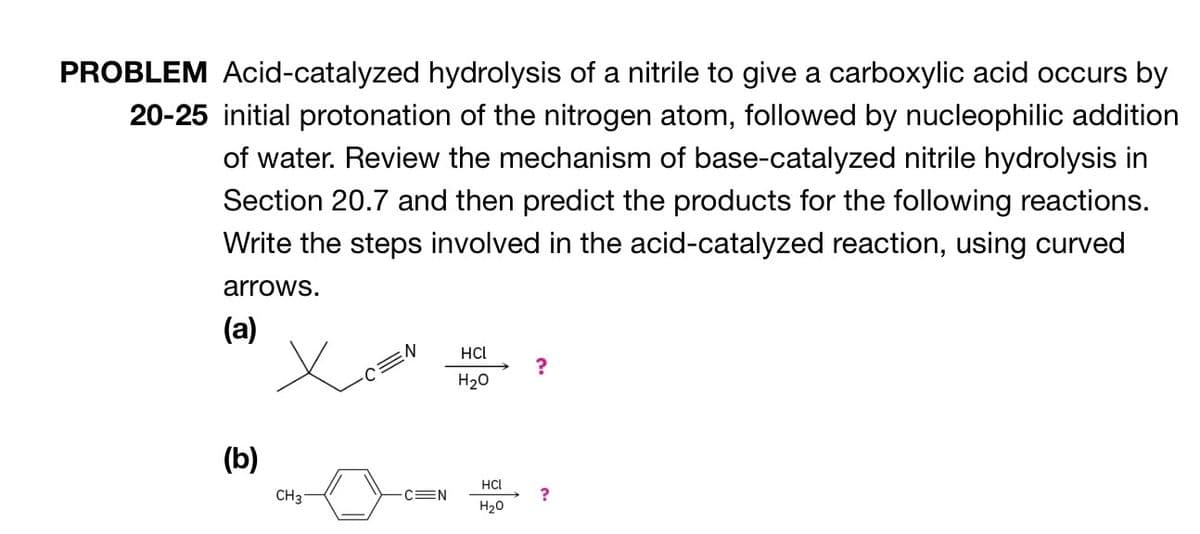 PROBLEM Acid-catalyzed hydrolysis of a nitrile to give a carboxylic acid occurs by
20-25 initial protonation of the nitrogen atom, followed by nucleophilic addition
of water. Review the mechanism of base-catalyzed nitrile hydrolysis in
Section 20.7 and then predict the products for the following reactions.
Write the steps involved in the acid-catalyzed reaction, using curved
arrows.
(a)
(b)
Х
N
HCL
?
H2O
HCL
CH3
C=N
?
H₂O