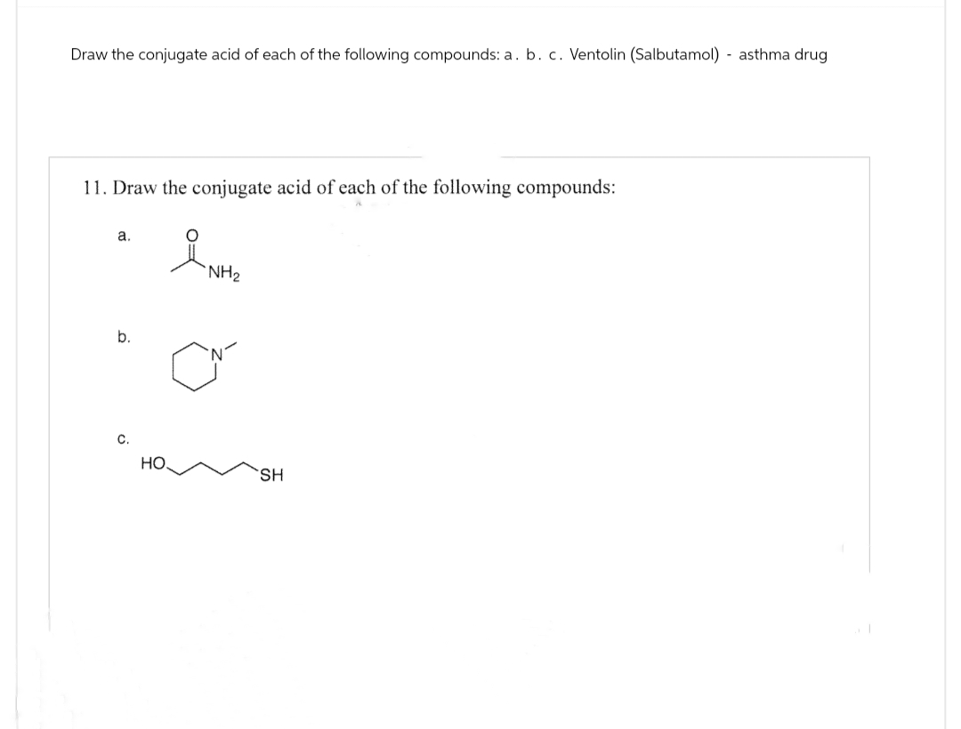 Draw the conjugate acid of each of the following compounds: a. b. c. Ventolin (Salbutamol) asthma drug
11. Draw the conjugate acid of each of the following compounds:
a.
NH2
b.
C.
HO
SH