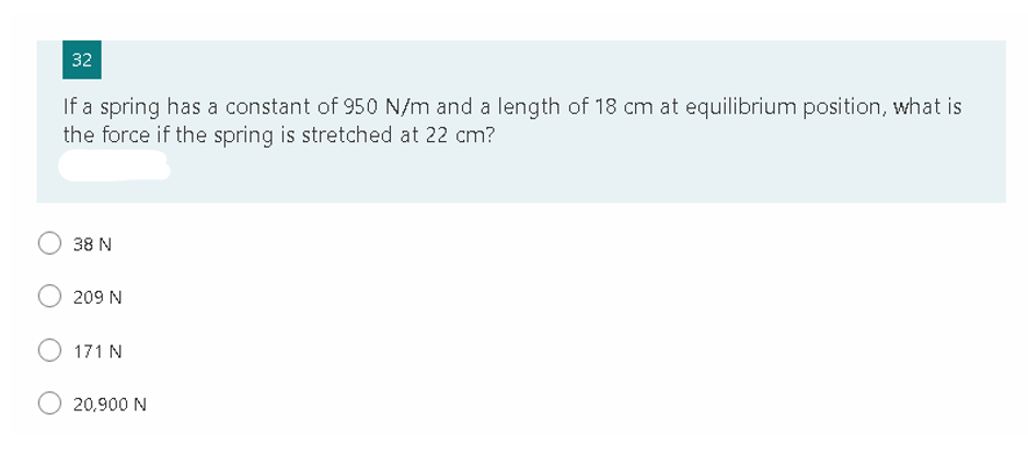 32
If a spring has a constant of 950 N/m and a length of 18 cm at equilibrium position, what is
the force if the spring is stretched at 22 cm?
O 38 N
209 N
171 N
20,900 N
