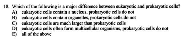18. Which of the following is a major difference between eukaryotic and prokaryotic cells?
A) eukaryotic cells contain a nucleus, prokaryotic cells do not
B) eukaryotic cells contain organelles, prokaryotic cells do not
C) eukaryotic cells are much larger than prokaryotic cells
D) eukaryotic cells often form multicellular organisms, prokaryotic cells do not
E) all of the above
